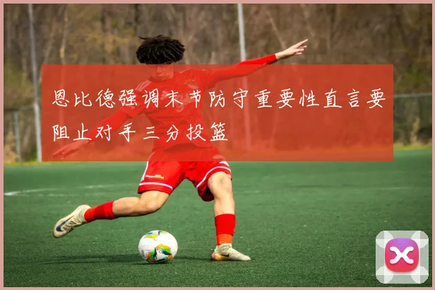 恩比德强调末节防守重要性直言要阻止对手三分投篮