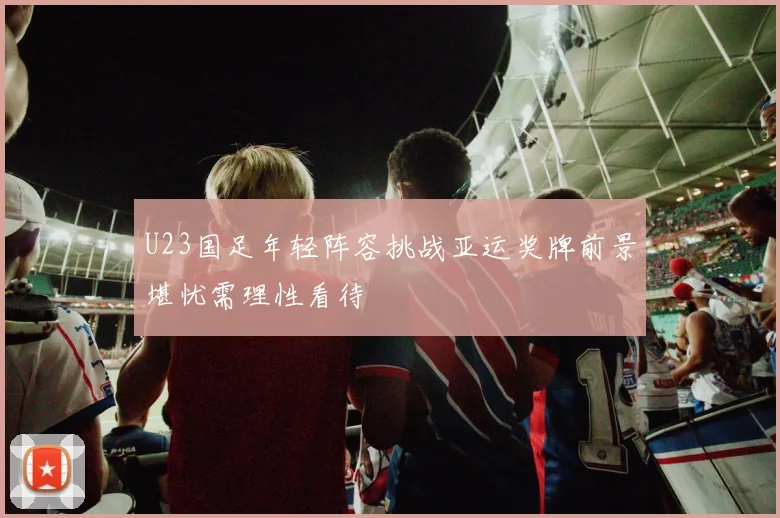U23国足年轻阵容挑战亚运奖牌前景堪忧需理性看待