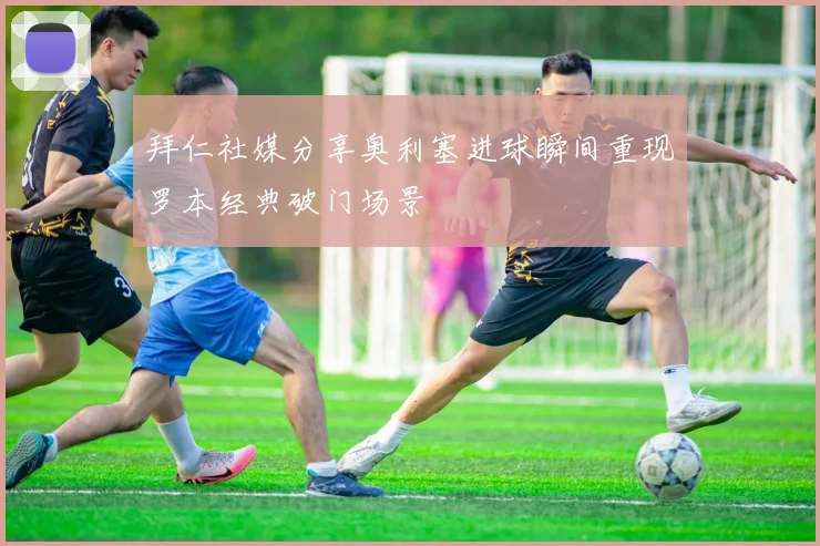 拜仁社媒分享奥利塞进球瞬间重现罗本经典破门场景