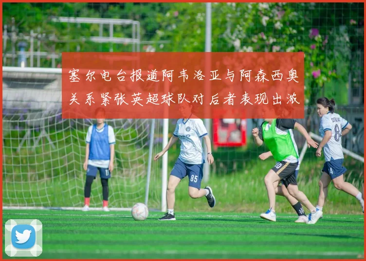 塞尔电台报道阿韦洛亚与阿森西奥关系紧张英超球队对后者表现出浓厚兴趣