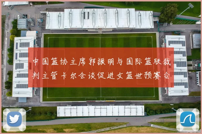 中国篮协主席郭振明与国际篮联裁判主管卡尔会谈促进女篮世预赛合作