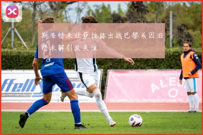 斯洛特未让萨拉赫出战巴黎或因旧怨未解引发关注
