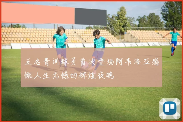 五名青训球员首次登场阿韦洛亚感慨人生无憾的辉煌夜晚