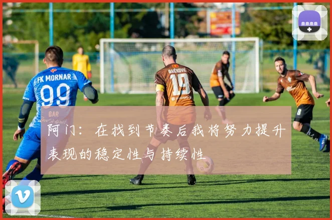 阿门：在找到节奏后我将努力提升表现的稳定性与持续性