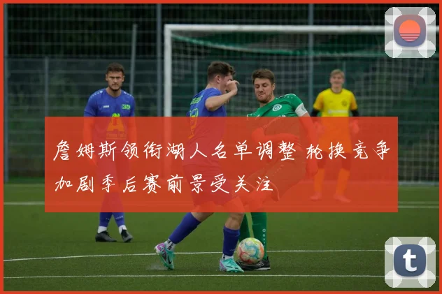 詹姆斯领衔湖人名单调整 轮换竞争加剧季后赛前景受关注