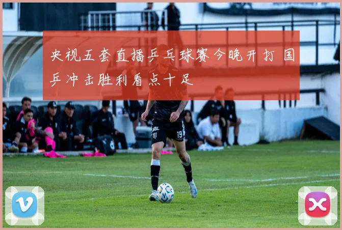 央视五套直播乒乓球赛今晚开打 国乒冲击胜利看点十足