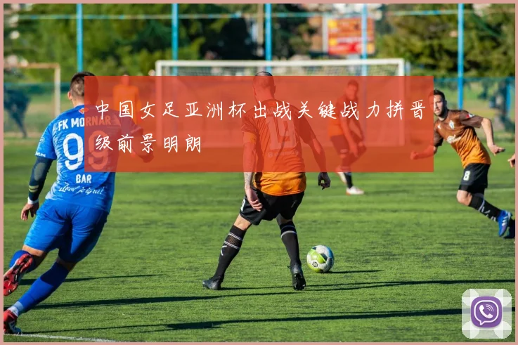 中国女足亚洲杯出战关键战力拼晋级前景明朗