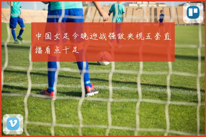 中国女足今晚迎战强敌央视五套直播看点十足