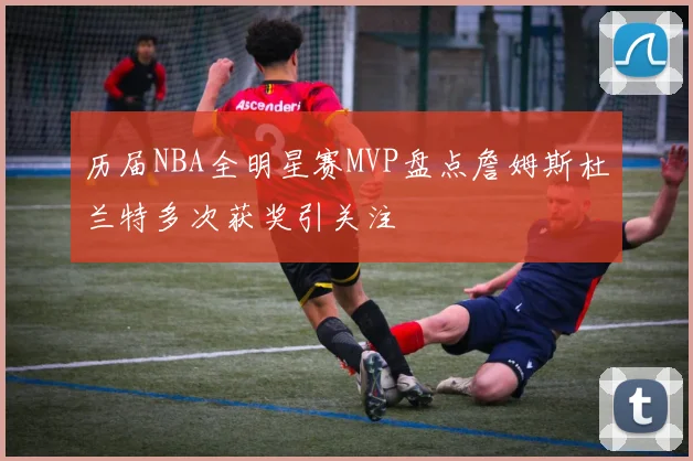 历届NBA全明星赛MVP盘点詹姆斯杜兰特多次获奖引关注