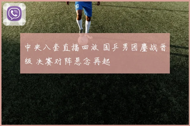 中央八套直播回放 国乒男团鏖战晋级 决赛对阵悬念再起